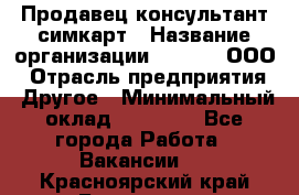 Продавец-консультант симкарт › Название организации ­ Qprom, ООО › Отрасль предприятия ­ Другое › Минимальный оклад ­ 28 000 - Все города Работа » Вакансии   . Красноярский край,Бородино г.